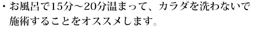 お風呂で15分～20分温まって、カラダを洗わないで施術することをオススメします。